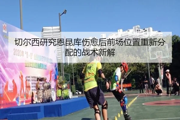 切尔西研究恩昆库伤愈后前场位置重新分配的战术新解