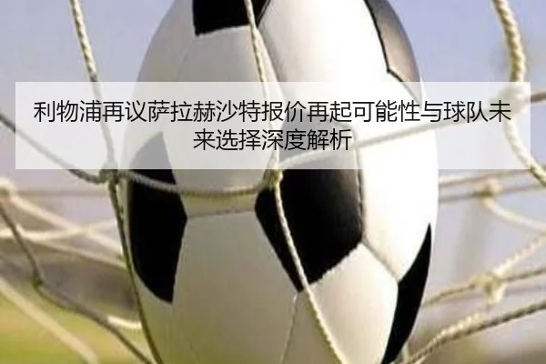 利物浦再议萨拉赫沙特报价再起可能性与球队未来选择深度解析
