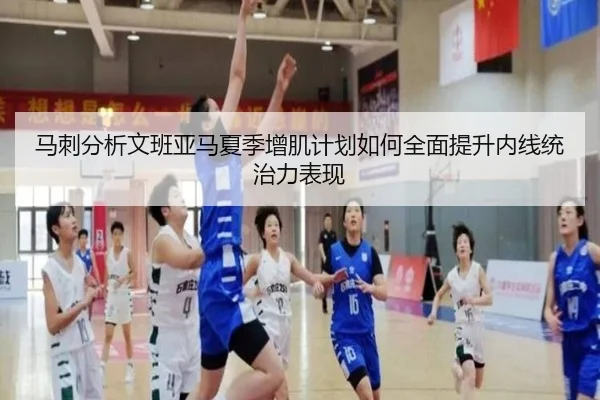 马刺分析文班亚马夏季增肌计划如何全面提升内线统治力表现