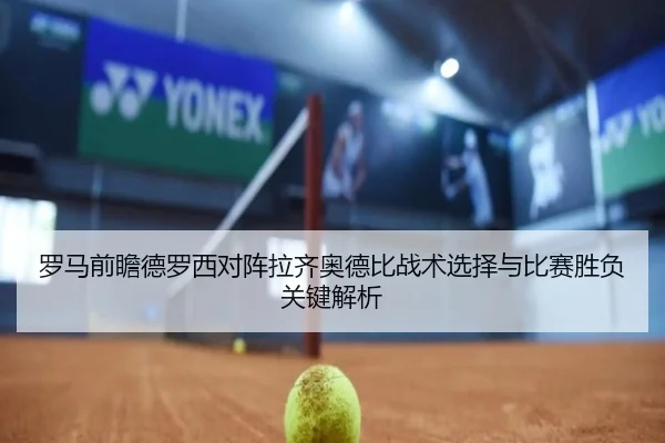 罗马前瞻德罗西对阵拉齐奥德比战术选择与比赛胜负关键解析