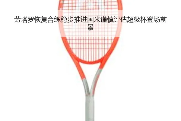 劳塔罗恢复合练稳步推进国米谨慎评估超级杯登场前景
